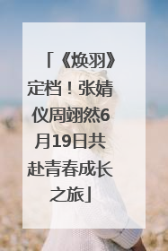 《焕羽》定档！张婧仪周翊然6月19日共赴青春成长之旅