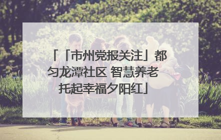 「市州党报关注」都匀龙潭社区 智慧养老托起幸福夕阳红