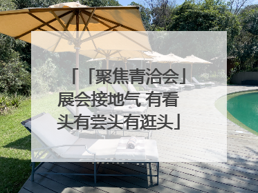 「聚焦青洽会」展会接地气 有看头有尝头有逛头
