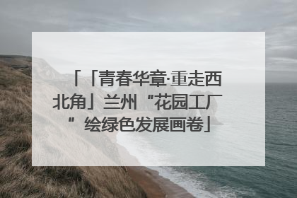 「青春华章·重走西北角」兰州“花园工厂”绘绿色发展画卷