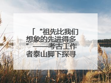“祖先比我们想象的先进得多”——考古工作者泰山脚下探寻中华文明起源