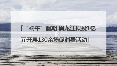 “端午”假期 黑龙江拟投1亿元开展130余场促消费活动