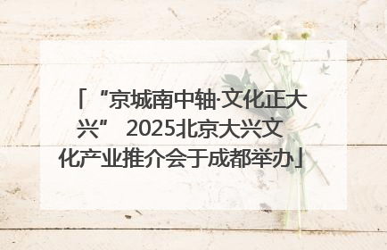 “京城南中轴·文化正大兴” 2025北京大兴文化产业推介会于成都举办