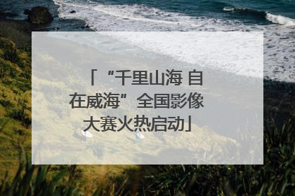 “千里山海 自在威海”全国影像大赛火热启动