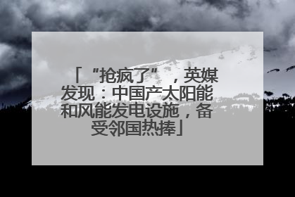 “抢疯了”，英媒发现：中国产太阳能和风能发电设施，备受邻国热捧