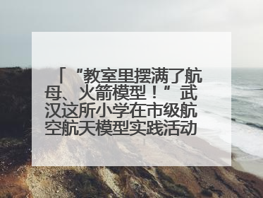 “教室里摆满了航母、火箭模型！”武汉这所小学在市级航空航天模型实践活动中获佳绩