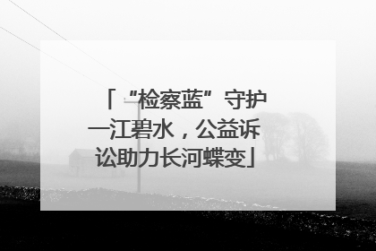 “检察蓝”守护一江碧水，公益诉讼助力长河蝶变