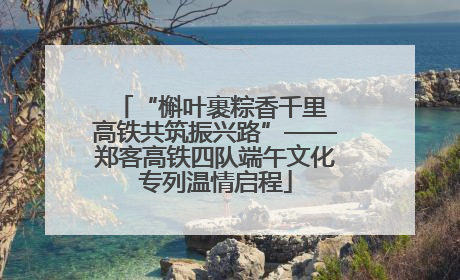 “槲叶裹粽香千里 高铁共筑振兴路”——郑客高铁四队端午文化专列温情启程
