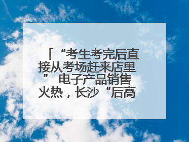 “考生考完后直接从考场赶来店里” 电子产品销售火热，长沙“后高考经济”升温