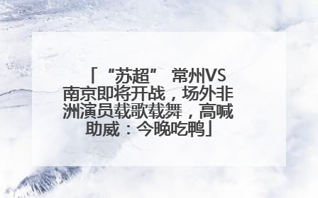 “苏超” 常州VS南京即将开战，场外非洲演员载歌载舞，高喊助威：今晚吃鸭