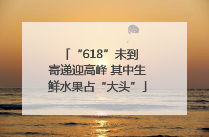 “618”未到 寄递迎高峰 其中生鲜水果占“大头”