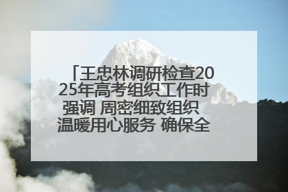王忠林调研检查2025年高考组织工作时强调 周密细致组织 温暖用心服务 确保全省高考安全有序顺利