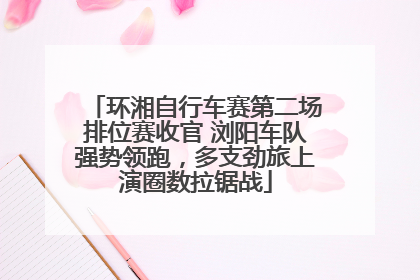 环湘自行车赛第二场排位赛收官 浏阳车队强势领跑，多支劲旅上演圈数拉锯战