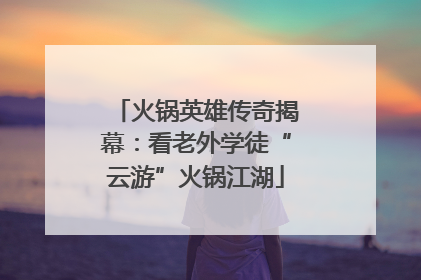 火锅英雄传奇揭幕：看老外学徒“云游”火锅江湖