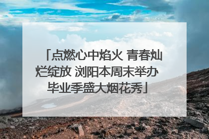 点燃心中焰火 青春灿烂绽放 浏阳本周末举办毕业季盛大烟花秀