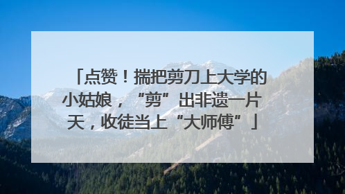 点赞！揣把剪刀上大学的小姑娘，“剪”出非遗一片天，收徒当上“大师傅”
