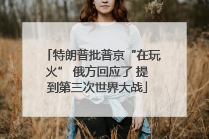 特朗普批普京“在玩火” 俄方回应了 提到第三次世界大战