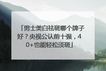 男士美白祛斑哪个牌子好？央视公认前十强，40+也能轻松淡斑