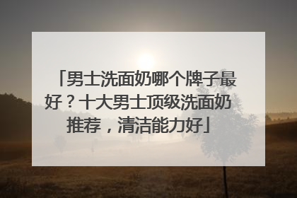 男士洗面奶哪个牌子最好？十大男士顶级洗面奶推荐，清洁能力好