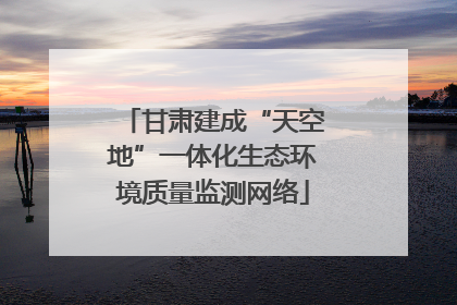 甘肃建成“天空地”一体化生态环境质量监测网络