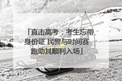 直击高考：考生忘带身份证 民警与时间赛跑助其顺利入场