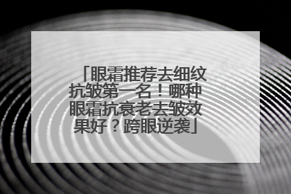眼霜推荐去细纹抗皱第一名！哪种眼霜抗衰老去皱效果好？跨眼逆袭