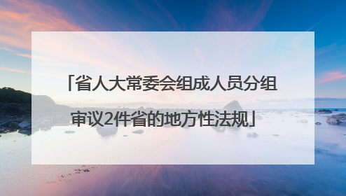 省人大常委会组成人员分组审议2件省的地方性法规