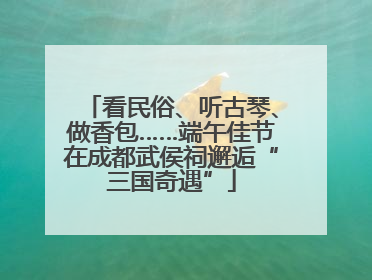 看民俗、听古琴、做香包……端午佳节在成都武侯祠邂逅“三国奇遇”