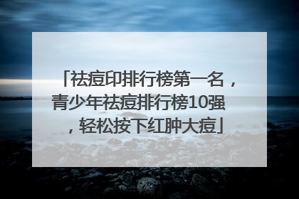 祛痘印排行榜第一名，青少年祛痘排行榜10强，轻松按下红肿大痘