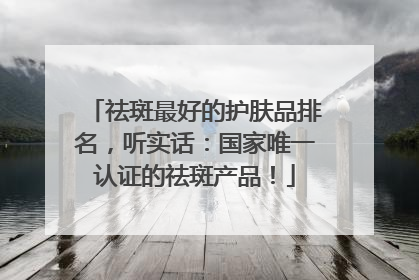 祛斑最好的护肤品排名，听实话：国家唯一认证的祛斑产品！