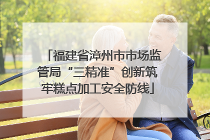 福建省漳州市市场监管局“三精准”创新筑牢糕点加工安全防线