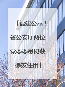 福建公示！省公安厅两位党委委员拟获提拔任用