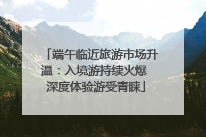 端午临近旅游市场升温：入境游持续火爆 深度体验游受青睐