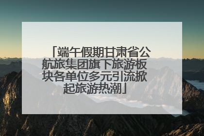 端午假期甘肃省公航旅集团旗下旅游板块各单位多元引流掀起旅游热潮
