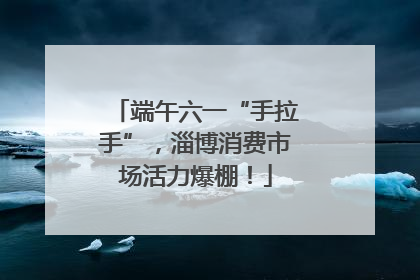 端午六一“手拉手”，淄博消费市场活力爆棚！
