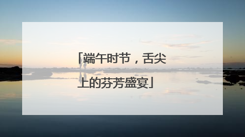 端午时节，舌尖上的芬芳盛宴