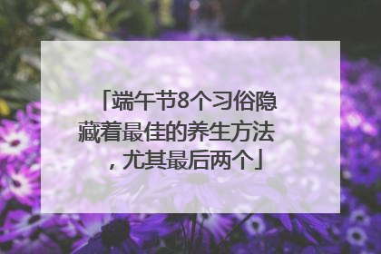 端午节8个习俗隐藏着最佳的养生方法，尤其最后两个