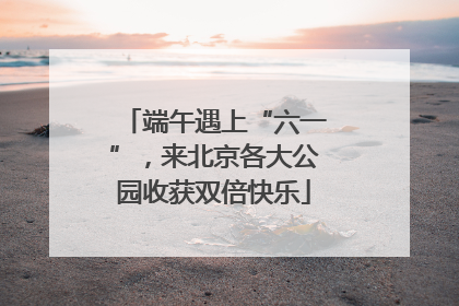 端午遇上“六一”，来北京各大公园收获双倍快乐