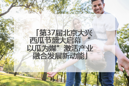 第37届北京大兴西瓜节盛大启幕 “以瓜为媒”激活产业融合发展新动能