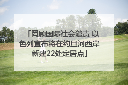 罔顾国际社会谴责 以色列宣布将在约旦河西岸新建22处定居点