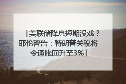 美联储降息短期没戏？耶伦警告：特朗普关税将令通胀回升至3%