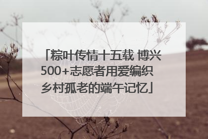 粽叶传情十五载 博兴500+志愿者用爱编织乡村孤老的端午记忆