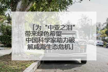 为“中亚之泪”带来绿色希望——中国科学家助力破解咸海生态危机