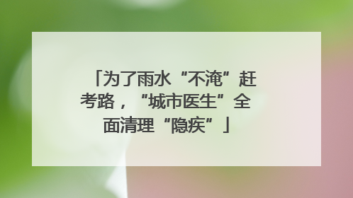 为了雨水“不淹”赶考路，“城市医生”全面清理“隐疾”