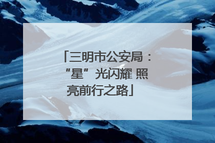 三明市公安局：“星”光闪耀 照亮前行之路