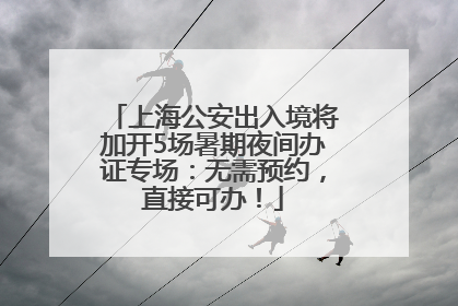 上海公安出入境将加开5场暑期夜间办证专场：无需预约，直接可办！