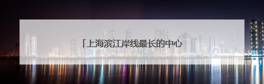 上海滨江岸线最长的中心城区向全球发出诚挚邀约