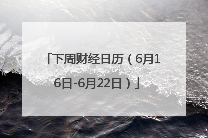 下周财经日历（6月16日-6月22日）