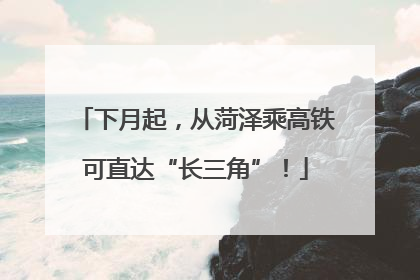 下月起，从菏泽乘高铁可直达“长三角”！