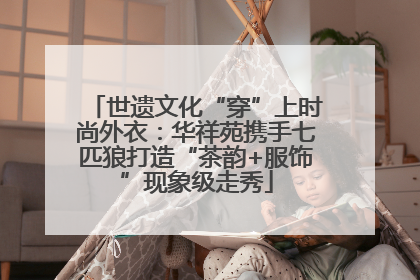 世遗文化“穿”上时尚外衣：华祥苑携手七匹狼打造“茶韵+服饰”现象级走秀